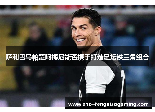 萨利巴乌帕楚阿梅尼能否携手打造足坛铁三角组合