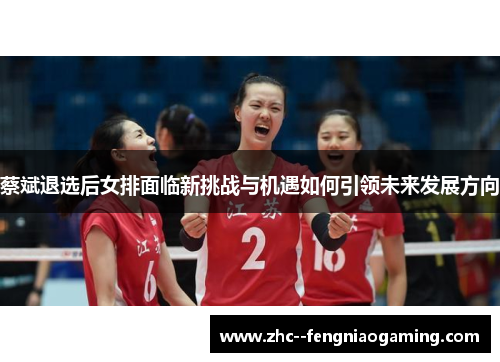 蔡斌退选后女排面临新挑战与机遇如何引领未来发展方向 蔡斌退选后女排面临新挑战与机遇如何引领未来发展方向