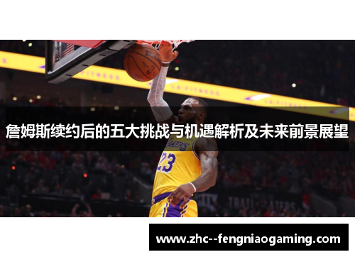 詹姆斯续约后的五大挑战与机遇解析及未来前景展望