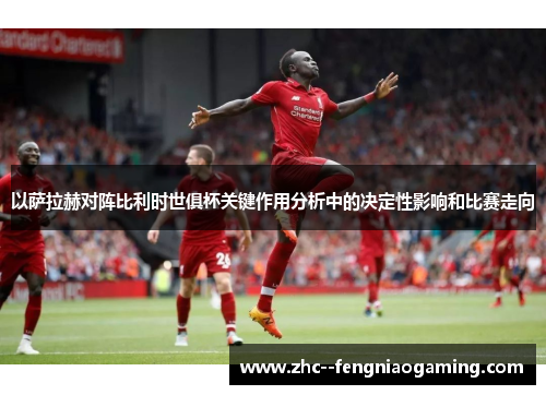 以萨拉赫对阵比利时世俱杯关键作用分析中的决定性影响和比赛走向