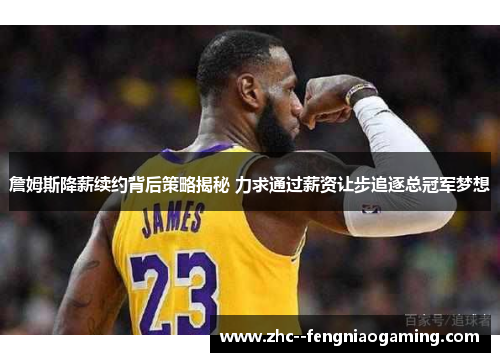 詹姆斯降薪续约背后策略揭秘 力求通过薪资让步追逐总冠军梦想