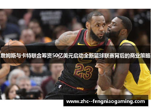 詹姆斯与卡特联合筹资50亿美元启动全新篮球联赛背后的商业策略
