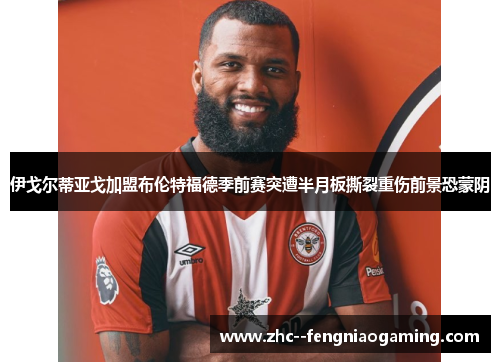 伊戈尔蒂亚戈加盟布伦特福德季前赛突遭半月板撕裂重伤前景恐蒙阴