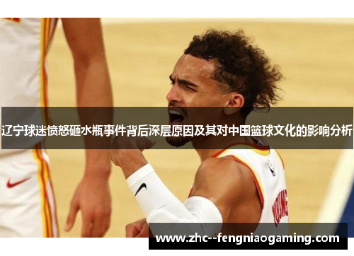辽宁球迷愤怒砸水瓶事件背后深层原因及其对中国篮球文化的影响分析