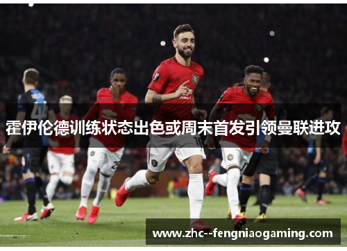 霍伊伦德训练状态出色或周末首发引领曼联进攻 霍伊伦德训练状态出色或周末首发引领曼联进攻